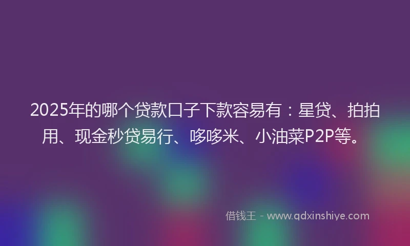 2025年的哪个贷款口子下款容易有：星贷、拍拍用、现金秒贷易行、哆哆米、小油菜P2P等。