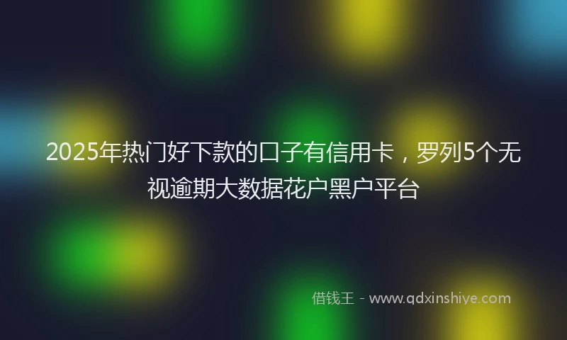 2025年热门好下款的口子有信用卡，罗列5个无视逾期大数据花户黑户平台