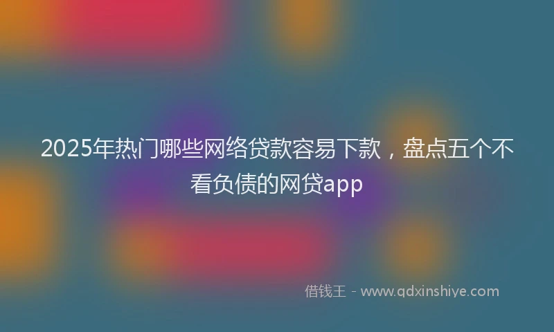 2025年热门哪些网络贷款容易下款，盘点五个不看负债的网贷app