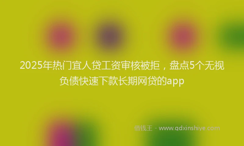 2025年热门宜人贷工资审核被拒，盘点5个无视负债快速下款长期网贷的app