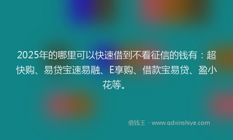 2025年的哪里可以快速借到不看征信的钱有：超快购、易贷宝速易融、E享购、借款宝易贷、盈小花等。