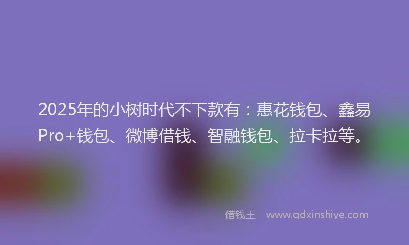 2025年的小树时代不下款有:惠花钱包、鑫易Pro+钱包、微博借钱、智融钱包、拉卡拉等。
