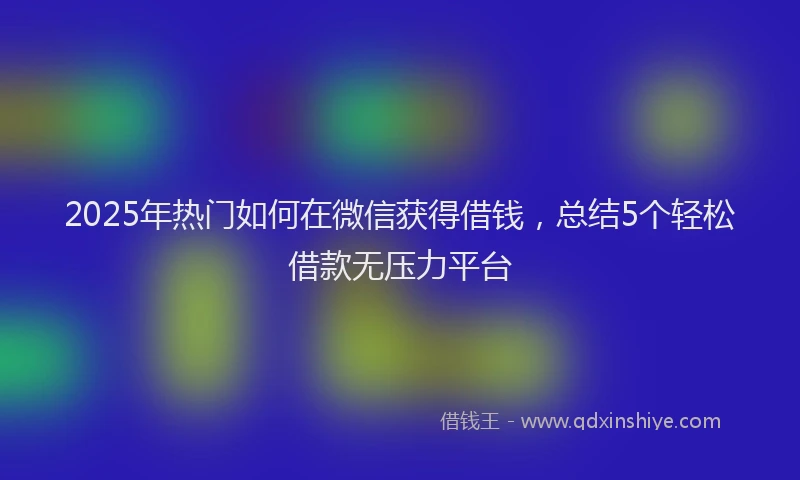 2025年热门如何在微信获得借钱，总结5个轻松借款无压力平台