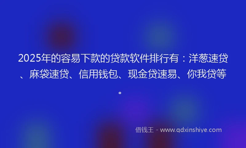 2025年的容易下款的贷款软件排行有：洋葱速贷、麻袋速贷、信用钱包、现金贷速易、你我贷等。