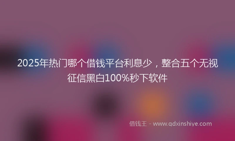 2025年热门哪个借钱平台利息少，整合五个无视征信黑白100%秒下软件