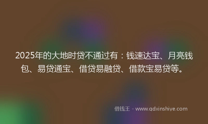 2025年的大地时贷不通过有：钱速达宝、月亮钱包、易贷通宝、借贷易融贷、借款宝易贷等。