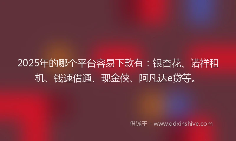 2025年的哪个平台容易下款有：银杏花、诺祥租机、钱速借通、现金侠、阿凡达e贷等。
