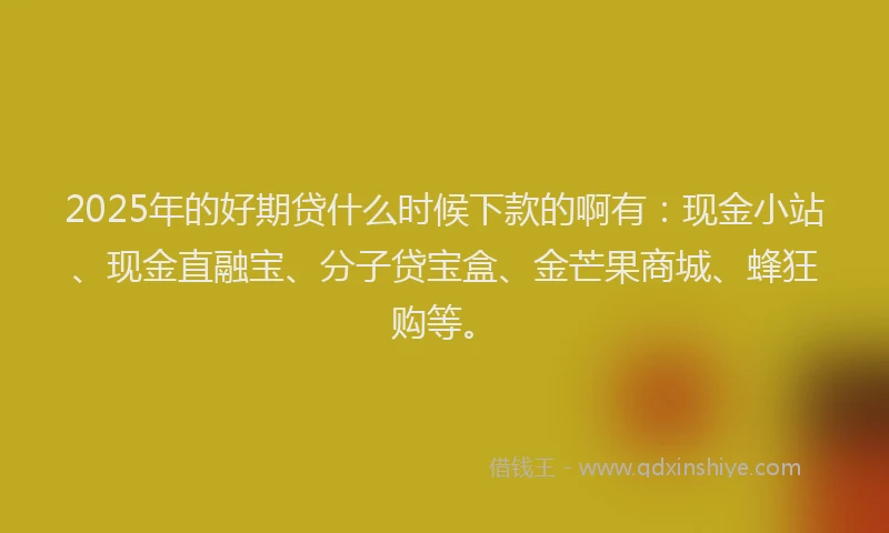 2025年的好期贷什么时候下款的啊有：现金小站、现金直融宝、分子贷宝盒、金芒果商城、蜂狂购等。