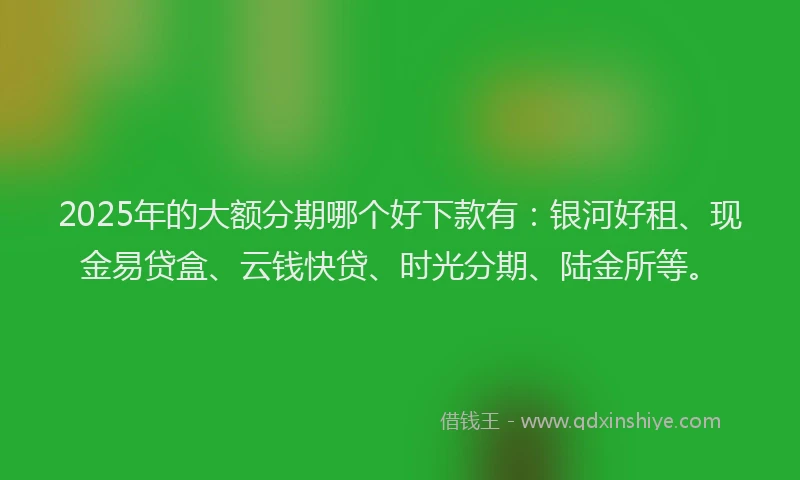 2025年的大额分期哪个好下款有：银河好租、现金易贷盒、云钱快贷、时光分期、陆金所等。