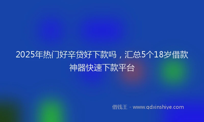 2025年热门好辛贷好下款吗，汇总5个18岁借款神器快速下款平台