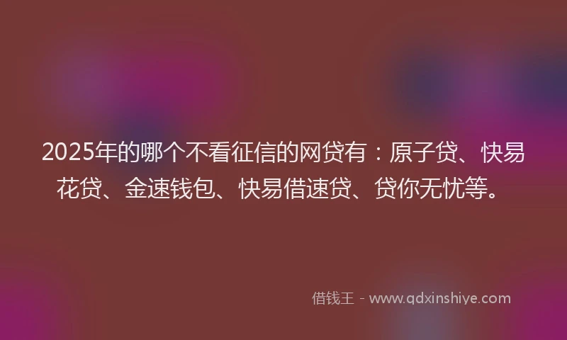 2025年的哪个不看征信的网贷有：原子贷、快易花贷、金速钱包、快易借速贷、贷你无忧等。