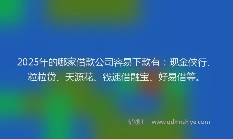 2025年的哪家借款公司容易下款有：现金侠行、粒粒贷、天源花、钱速借融宝、好易借等。