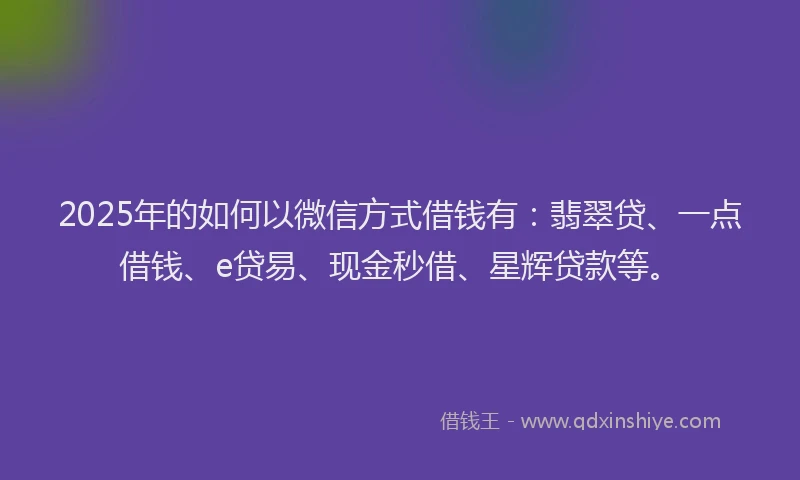 2025年的如何以微信方式借钱有:翡翠贷、一点借钱、e贷易、现金秒借、星辉贷款等。