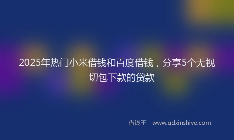 2025年热门小米借钱和百度借钱，分享5个无视一切包下款的贷款