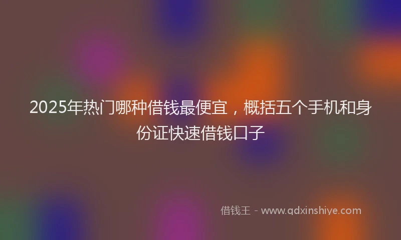 2025年热门哪种借钱最便宜，概括五个手机和身份证快速借钱口子