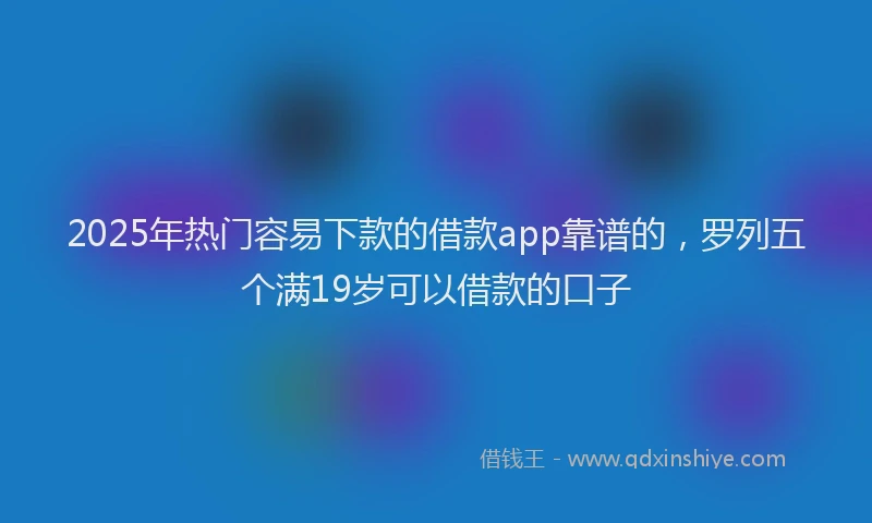 2025年热门容易下款的借款app靠谱的，罗列五个满19岁可以借款的口子