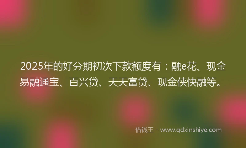2025年的好分期初次下款额度有：融e花、现金易融通宝、百兴贷、天天富贷、现金侠快融等。