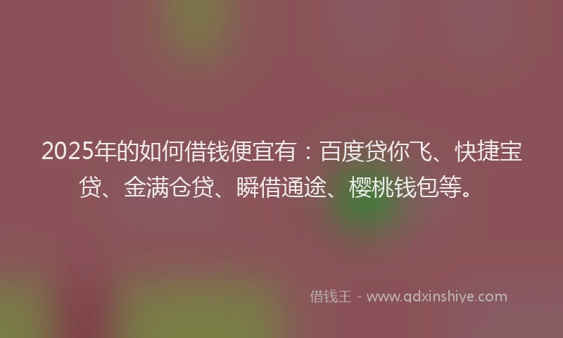 2025年的如何借钱便宜有：百度贷你飞、快捷宝贷、金满仓贷、瞬借通途、樱桃钱包等。