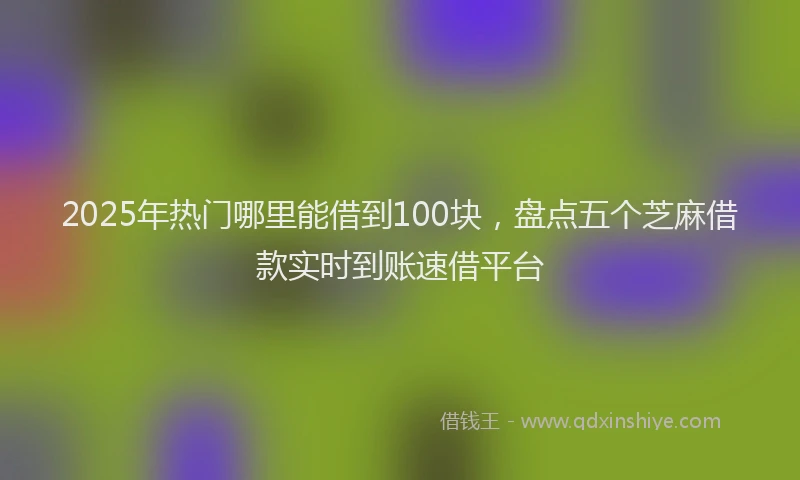 2025年热门哪里能借到100块，盘点五个芝麻借款实时到账速借平台