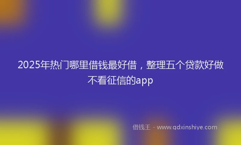 2025年热门哪里借钱最好借，整理五个贷款好做不看征信的app
