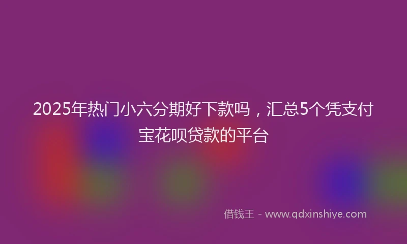 2025年热门小六分期好下款吗，汇总5个凭支付宝花呗贷款的平台