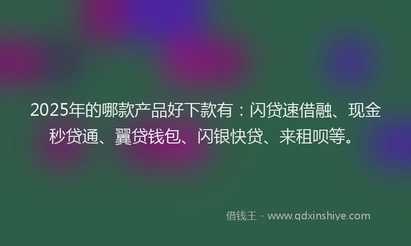 2025年的哪款产品好下款有：闪贷速借融、现金秒贷通、翼贷钱包、闪银快贷、来租呗等。