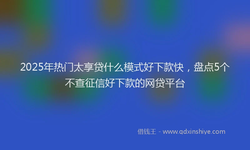 2025年热门太享贷什么模式好下款快，盘点5个不查征信好下款的网贷平台