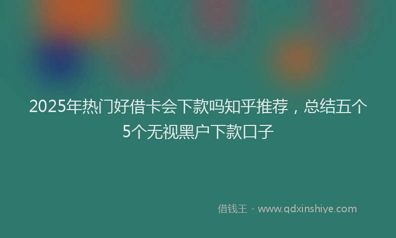 2025年热门好借卡会下款吗知乎推荐，总结五个5个无视黑户下款口子