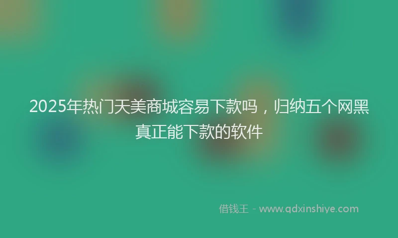 2025年热门天美商城容易下款吗，归纳五个网黑真正能下款的软件