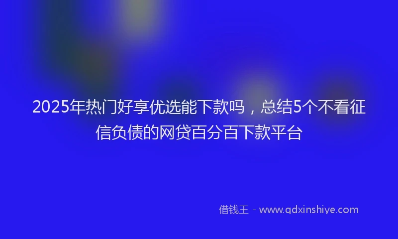 2025年热门好享优选能下款吗，总结5个不看征信负债的网贷百分百下款平台
