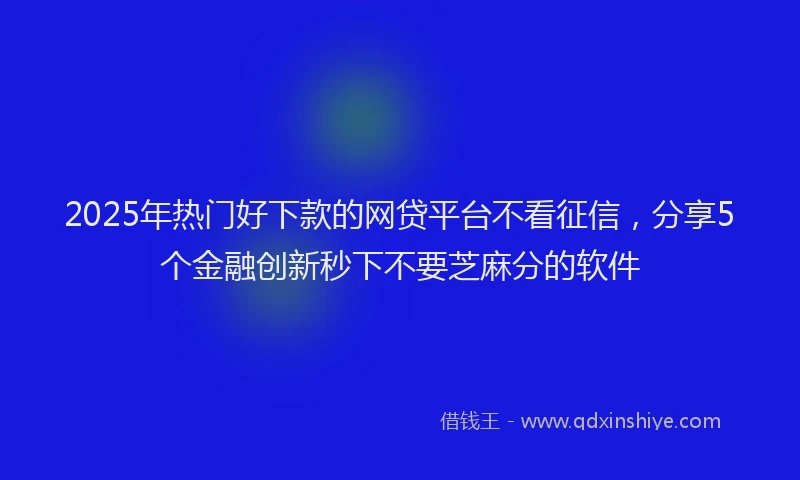 2025年热门好下款的网贷平台不看征信，分享5个金融创新秒下不要芝麻分的软件
