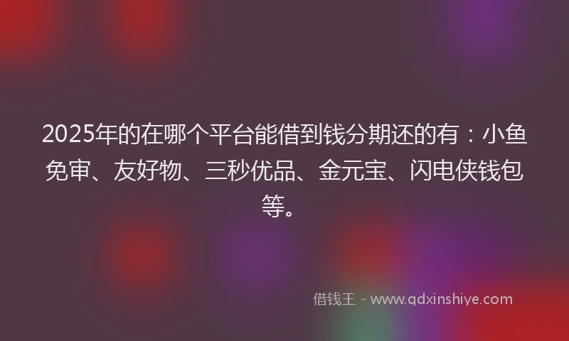 2025年的在哪个平台能借到钱分期还的有：小鱼免审、友好物、三秒优品、金元宝、闪电侠钱包等。