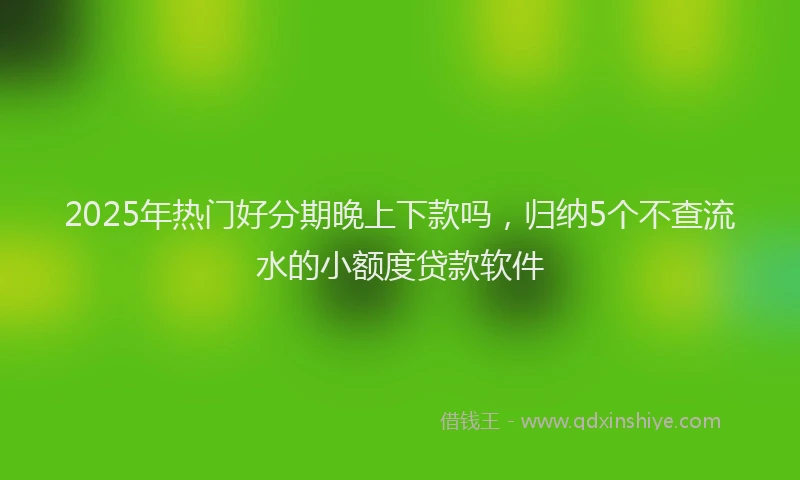 2025年热门好分期晚上下款吗，归纳5个不查流水的小额度贷款软件