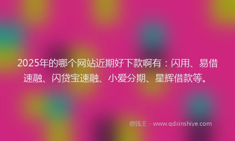 2025年的哪个网站近期好下款啊有：闪用、易借速融、闪贷宝速融、小爱分期、星辉借款等。