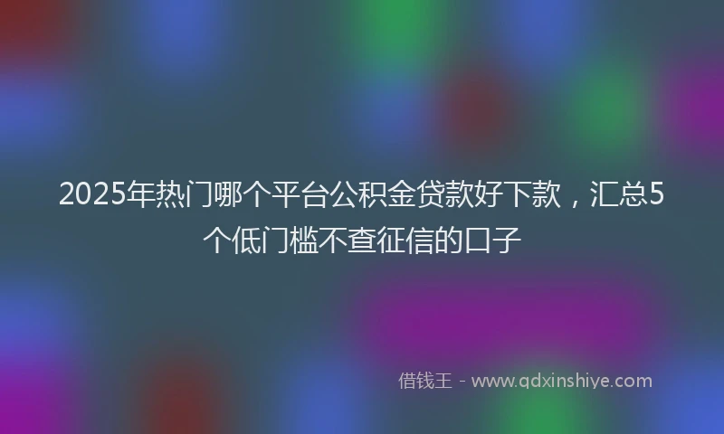 2025年热门哪个平台公积金贷款好下款，汇总5个低门槛不查征信的口子