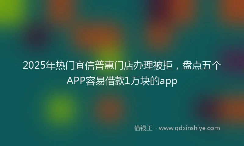 2025年热门宜信普惠门店办理被拒，盘点五个APP容易借款1万块的app