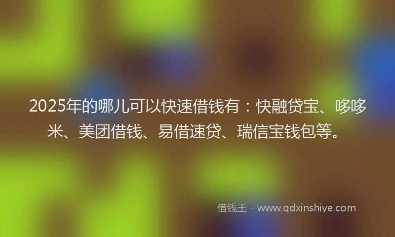 2025年的哪儿可以快速借钱有：快融贷宝、哆哆米、美团借钱、易借速贷、瑞信宝钱包等。