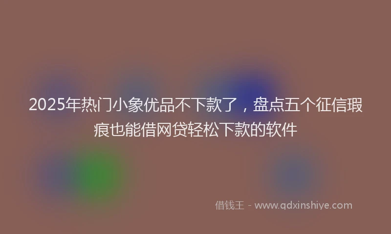 2025年热门小象优品不下款了，盘点五个征信瑕疵也能借网贷轻松下款的软件
