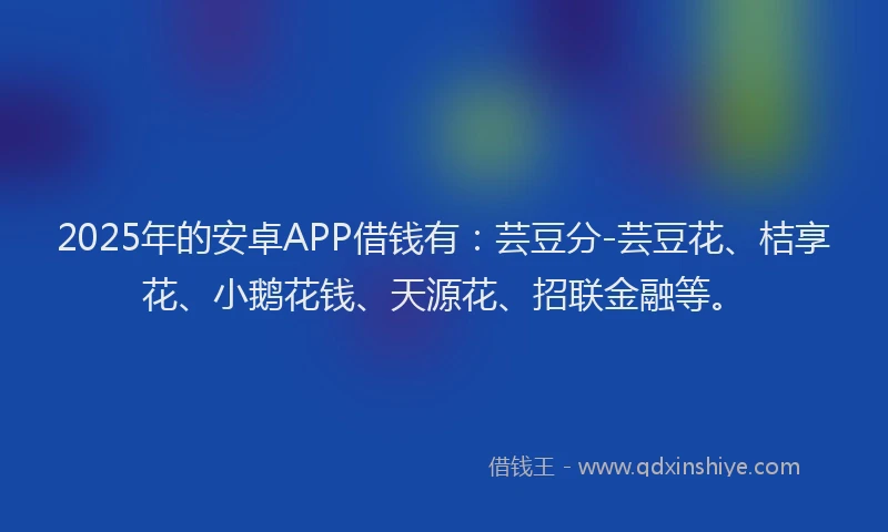 2025年的安卓APP借钱有：芸豆分-芸豆花、桔享花、小鹅花钱、天源花、招联金融等。