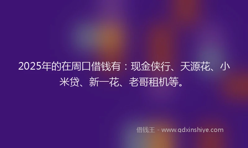 2025年的在周口借钱有：现金侠行、天源花、小米贷、新一花、老哥租机等。