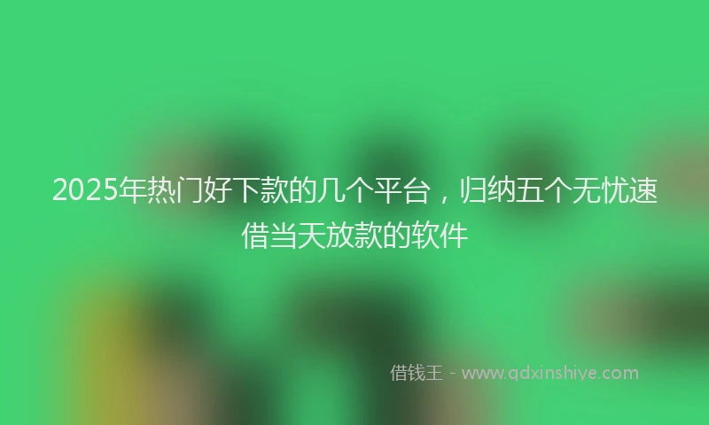 2025年热门好下款的几个平台，归纳五个无忧速借当天放款的软件