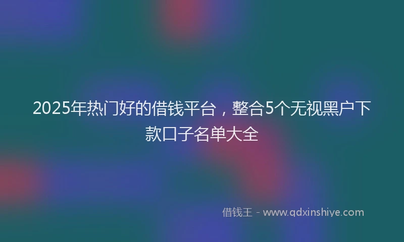 2025年热门好的借钱平台，整合5个无视黑户下款口子名单大全