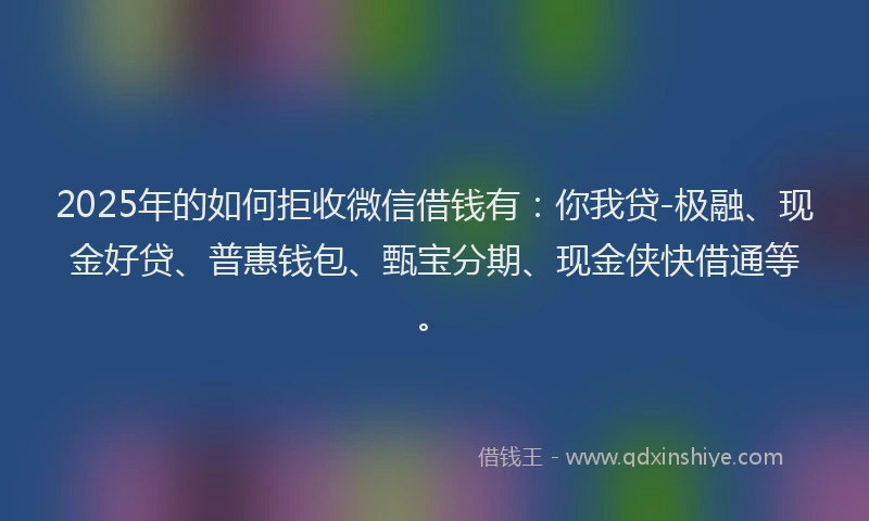 2025年的如何拒收微信借钱有：你我贷-极融、现金好贷、普惠钱包、甄宝分期、现金侠快借通等。