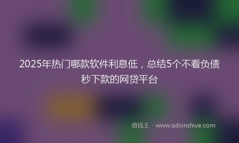 2025年热门哪款软件利息低，总结5个不看负债秒下款的网贷平台