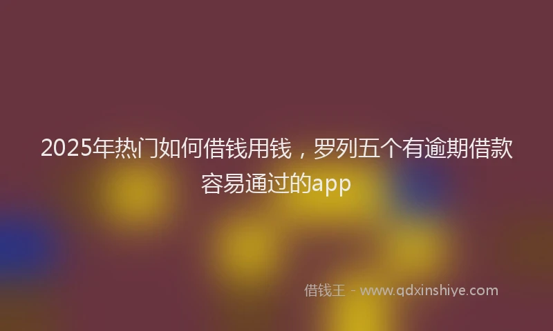 2025年热门如何借钱用钱，罗列五个有逾期借款容易通过的app