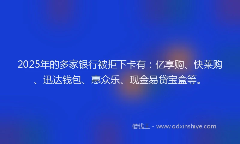 2025年的多家银行被拒下卡有：亿享购、快莱购、迅达钱包、惠众乐、现金易贷宝盒等。