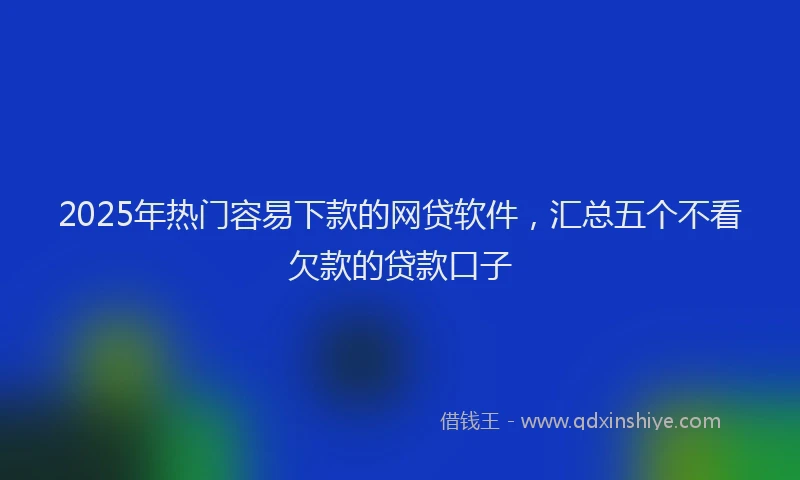 2025年热门容易下款的网贷软件，汇总五个不看欠款的贷款口子
