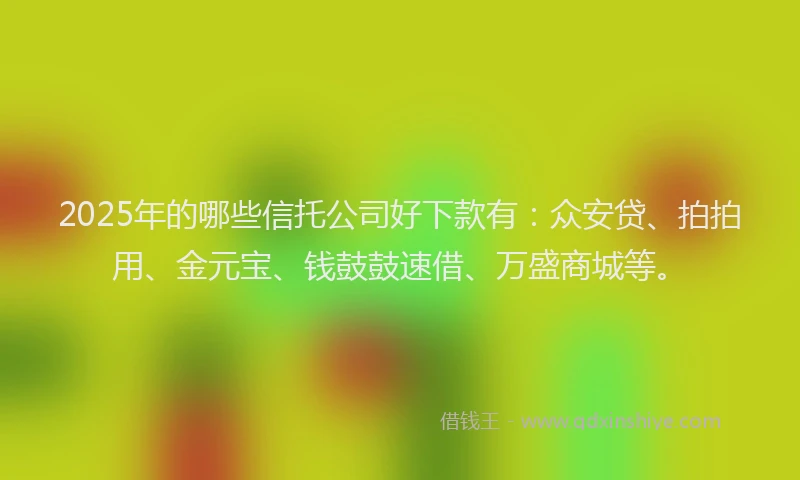 2025年的哪些信托公司好下款有：众安贷、拍拍用、金元宝、钱鼓鼓速借、万盛商城等。