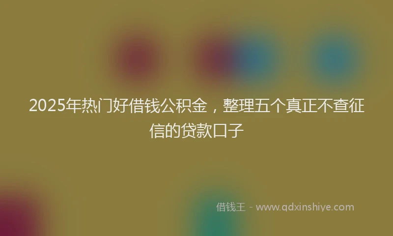 2025年热门好借钱公积金，整理五个真正不查征信的贷款口子