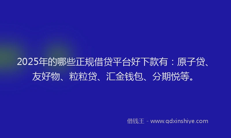 2025年的哪些正规借贷平台好下款有：原子贷、友好物、粒粒贷、汇金钱包、分期悦等。